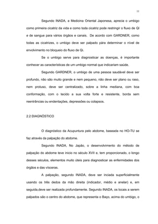 11
Segundo INADA, a Medicina Oriental Japonesa, aprecia o umbigo
como primeira cicatriz da vida e como toda cicatriz pode restringir o fluxo de Qi
e de sangue para vários órgãos e canais. De acordo com GARDNER, como
todas as cicatrizes, o umbigo deve ser palpado pára determinar o nível de
envolvimento no bloqueio do fluxo de Qi.
Se o umbigo serve para diagnosticar as doenças, é importante
conhecer as características de um umbigo normal que indicariam saúde.
Segundo GARDNER, o umbigo de uma pessoa saudável deve ser
profundo, não são muito grande e nem pequeno, não deve ser plano ou raso,
nem protuso, deve ser centralizado, sobre a linha mediana, com boa
conformação, com o tecido a sua volta forte e resistente, borda sem
reentrâncias ou endentações, depressões ou colapsos.
2.2 DIAGNÓSTICO
O diagnóstico da Acupuntura pelo abdome, baseada no HO-TU se
faz através da palpação do abdome.
Segundo INADA, No Japão, o desenvolvimento do método de
palpação do abdome teve inicio no século XVII e, tem proporcionado, o longo
desses séculos, elementos muito úteis para diagnosticar as enfermidades dos
órgãos e das vísceras.
A palpação, segundo INADA, deve ser inciada superficialmente
usando os três dedos da mão direita (indicador, médio e anelar) e, em
seguida,deve ser realizada profundamente. Segundo INADA, os locais a serem
palpados são o centro do abdome, que representa o Baço, acima do umbigo, o
 