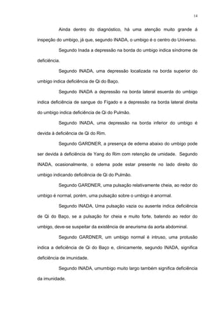 14
Ainda dentro do diagnóstico, há uma atenção muito grande á
inspeção do umbigo, já que, segundo INADA, o umbigo é o centro do Universo.
Segundo Inada a depressão na borda do umbigo indica síndrome de
deficiência.
Segundo INADA, uma depressão localizada na borda superior do
umbigo indica deficiência de Qi do Baço.
Segundo INADA a depressão na borda lateral esuerda do umbigo
indica deficiência de sangue do Fígado e a depressão na borda lateral direita
do umbigo indica deficiência de Qi do Pulmão.
Segundo INADA, uma depressão na borda inferior do umbigo é
devida à deficiência de Qi do Rim.
Segundo GARDNER, a presença de edema abaixo do umbigo pode
ser devida à deficiência de Yang do Rim com retenção de umidade. Segundo
INADA, ocasionalmente, o edema pode estar presente no lado direito do
umbigo indicando deficiência de Qi do Pulmão.
Segundo GARDNER, uma pulsação relativamente cheia, ao redor do
umbigo é normal, porém, uma pulsação sobre o umbigo é anormal.
Segundo INADA, Uma pulsação vazia ou ausente indica deficiência
de Qi do Baço, se a pulsação for cheia e muito forte, batendo ao redor do
umbigo, deve-se suspeitar da existência de aneurisma da aorta abdominal.
Segundo GARDNER, um umbigo normal é intruso, uma protusão
indica a deficiência de Qi do Baço e, clinicamente, segundo INADA, significa
deficiência de imunidade.
Segundo INADA, umumbigo muito largo também significa deficiência
da imunidade.
 
