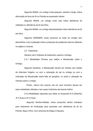 15
Segundo INADA, um umbigo muito pequeno, estreito e longo, indica
diminuição do fluxo de Qi no Pulmão ao aquecedor inferior.
Segundo INADA, um umbigo muito raso indica deficiência de
vitalidade ou deficiência de Qi dos Rins.
Segundo INADA, um umbigo descentralizado indica deficiência de Qi
dos Rins.
Segundo GARDNER, áreas sensíveis ao redor do umbigo com
desconforto e dor à palpação indica a presença de problemas internos afetando
os órgãos e vísceras.
2.3 Tratamento
Gardner cita 2 métodos de tratamento usando o Umbigo:
2.3.1 Modalidade Chinesa que realiza a Moxabustão sobre o
Umbigo.
Segundo Gardener, a Moxabustão deverá ser indireta com bastão
de Artemisia Vulgaris, ou com a colocação de sal no umbigo ou com a
colocação da Moxabustão sobre fatia de gengibre, ou ainda a utilização de
Ventosa sobre o umbigo.
Porém, nehum dos autores cita em qual momento deverá ser
essa modalidade utilizada e nem quais síndromes ela atuaria melhor.
2.3.2 Modalidade Japonesa que utiliza os Acupontos R 6 (Zhaohai)
,R 7 (Fuliu) e R 3 (Taixi) .
Segundo Gardner-Abbate, esses acupontos seriam indicados
para tratamento de tonificação para pacientes com deficiência de Qi do
Pulmão, Baço e Rins. Com sintomas de fadiga e fraqueza.
 
