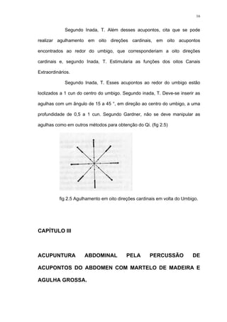 16
Segundo Inada, T. Além desses acupontos, cita que se pode
realizar agulhamento em oito direções cardinais, em oito acupontos
encontrados ao redor do umbigo, que corresponderiam a oito direções
cardinais e, segundo Inada, T. Estimularia as funções dos oitos Canais
Extraordinários.
Segundo Inada, T. Esses acupontos ao redor do umbigo estão
loclizados a 1 cun do centro do umbigo. Segundo inada, T. Deve-se inserir as
agulhas com um ãngulo de 15 a 45 °, em direção ao centro do umbigo, a uma
profundidade de 0,5 a 1 cun. Segundo Gardner, não se deve manipular as
agulhas como em outros métodos para obtenção do Qi. (fig 2.5)
fig 2.5 Agulhamento em oito direções cardinais em volta do Umbigo.
CAPÍTULO III
ACUPUNTURA ABDOMINAL PELA PERCUSSÃO DE
ACUPONTOS DO ABDOMEN COM MARTELO DE MADEIRA E
AGULHA GROSSA.
 