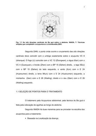 2
Fig. 1.1 As oito direções cardinais do Ba guá sobre o abdome. INADA, T. Técnicas
simples que completam a acupuntura e a moxabustão,2003.
Segundo DAN, o ponto onde ocorre o cruzamento das oito direções
cardinais deve coincidir com o umbigo exatamente sobre o acupunto VC 8
(shenque). O fogo (Li) coincide com o VC 12 (Zhongwan), a água (Kan) com o
VC 4 (Guanyuan), o trovão (Zhen) com o BP 15 (Dahen) direito, o lago 9Dui)
com o BP 15 (Dahen) do lado esquerdo, o vento (Xun) com o E 24
(Huaroumen) direito, a terra 9Kun) com o E 24 (Huaroumen) esquerdo, a
montanha (Gen) com o E 26 (Wailing), direito e o céu (Qian) com o E 26
(Wailing) esquerdo.
1.1 SELEÇÃO DE PONTOS PARA O TRATAMENTO
O tratameno pela Acupuntura abdominal, pela técnica do Ba guá é
feita pela colocação de agulhas ao longo do abdome.
Segundo INADA há duas maneiras para se proceder na escolha dos
acupontos para o tratamento:
Baseada na Localização da doença;
 