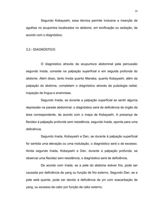 20
Segundo Kobayashi, essa técnica permite inclusive a inserção de
agulhas no acupontos localizados no abdome, em tonificação ou sedação, de
acordo com o diagnóstico.
3.2 - DIAGNÓSTICO
O diagnóstico através da acupuntura abdominal pela percussão
segundo Inoda, consiste na palpação superficial e em seguida profunda do
abdome. Além disso, tanto Inoda quanto Manaka, quanto Kobayashi, além da
palpação do abdome, completam o diagnóstico através da pulsologia radial,
inspeção de língua e anamnese.
Segundo Inada, se durante a palpação superficial se sentir alguma
depressão na parede abdominal, o diagnóstico será de deficiência do órgão da
área correspondente, de acordo com o mapa de Kobayashi. A presença de
flacidez à palpação profunda sem resistência, segundo Inada, aponta para uma
deficiência.
Segundo Inada, Kobayashi e Dan, se durante à palpação superficial
for sentida uma elevação ou uma nodulação, o diagnóstico será o de excesso.
Ainda segundo Inada, Kobayashi e Dan, durante a palpação profunda, se
observar uma flacidez sem resistência, o diagnóstico será de deficiência.
De acordo com Inada, se a pele do abdome estiver fria, pode ser
causada por deficiência de yang ou função de frio externo. Segundo Dan, se a
pele está quente, pode ser devido à deficiência de yin com exacerbação de
yang, ou excesso de calor por função de calor externo.
 
