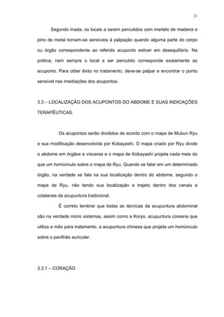 21
Segundo Inada, os locais a serem percutidos com martelo de madeira e
pino de metal tornam-se sensíveis à palpação quando alguma parte do corpo
ou órgão correspondente ao referido acuponto estiver em desequilíbrio. Na
prática, nem sempre o local a ser percutido corresponde exatamente ao
acuponto. Para obter êxito no tratamento, deve-se palpar e encontrar o ponto
sensível nas imediações dos acupontos.
3.3 – LOCALIZAÇÃO DOS ACUPONTOS DO ABDOME E SUAS INDICAÇÕES
TERAPÊUTICAS.
Os acupontos serão divididos de acordo com o mapa de Mubun Ryu
e sua modificação desenvolvida por Kobayashi. O mapa criado por Ryu divide
o abdome em órgãos e vísceras e o mapa de Kobayashi projeta nada mais do
que um homúnculo sobre o mapa de Ryu. Quando se falar em um determinado
órgão, na verdade se fala na sua localização dentro do abdome, segundo o
mapa de Ryu, não tendo sua localização e trajeto dentro dos canais e
colaterais da acupuntura tradicional.
É correto lembrar que todas as técnicas da acupuntura abdominal
são na verdade micro sistemas, assim como a Koryo, acupuntura coreana que
utiliza a mão para tratamento, a acupuntura chinesa que projeta um homúnculo
sobre o pavilhão auricular.
3.3.1 – CORAÇÃO
 