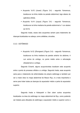 22
Acuponto Vc15 (Jiuwei) (Figura 3.4) - segundo Yamamura,
localiza-se na linha média na parede abdominal, logo abaixo do
apêndice xifóide.
Acuponto Vc14 (Juque) (Figura 3.4) - segundo Yamamura,
localiza-se na linha mediana da parede abdominal a 1 cun abaixo
do VC15.
Segundo Inada, esses dois acupontos seriam para tratamento de
doenças localizadas na cabeça, como cefaléias, sinusites.
3.3.2 – ESTÔMAGO
Acuponto Vc12 (Zhongwan) (Figura 3.4) - segundo Yamamura,
localiza-se na linha mediana da parede anterior do abdome, 4
cun acima do umbigo, no ponto médio entre a articulação
xifoesternal e o umbigo.
Segundo Cricenti, alguns acupunturistas localizam este acuponto
entre o ponto do processo xifóide e o umbigo. Segundo Inada, esse acuponto
seria para o tratamento de enfermidades do próprio estômago e também por
ser a maior área no mapa abdominal de Mubun Ryu, é a mais importante e
serve para tratar todas as doenças do aquecedor médio e parte do aquecedor
superior.
Segundo Inada e Kobayashi e Dan citam outros acupontos
localizados na área do estômago no mapa abdominal de Ryu, como podendo
ser tratado para afecções do estômago e aquecedor médio e superior como o
 