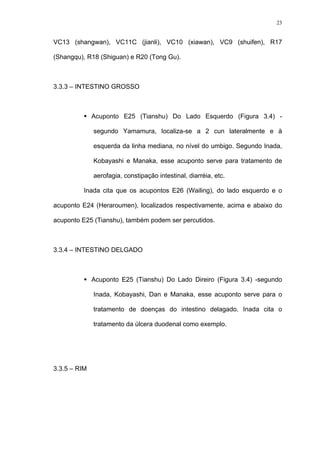 23
VC13 (shangwan), VC11C (jianli), VC10 (xiawan), VC9 (shuifen), R17
(Shangqu), R18 (Shiguan) e R20 (Tong Gu).
3.3.3 – INTESTINO GROSSO
Acuponto E25 (Tianshu) Do Lado Esquerdo (Figura 3.4) -
segundo Yamamura, localiza-se a 2 cun lateralmente e à
esquerda da linha mediana, no nível do umbigo. Segundo Inada,
Kobayashi e Manaka, esse acuponto serve para tratamento de
aerofagia, constipação intestinal, diarréia, etc.
Inada cita que os acupontos E26 (Wailing), do lado esquerdo e o
acuponto E24 (Heraroumen), localizados respectivamente, acima e abaixo do
acuponto E25 (Tianshu), também podem ser percutidos.
3.3.4 – INTESTINO DELGADO
Acuponto E25 (Tianshu) Do Lado Direiro (Figura 3.4) -segundo
Inada, Kobayashi, Dan e Manaka, esse acuponto serve para o
tratamento de doenças do intestino delagado. Inada cita o
tratamento da úlcera duodenal como exemplo.
3.3.5 – RIM
 