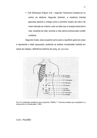 25
Vc8 (Shenque) (Figura 3.4) - segundo Yamamura localiza-se no
centro do abdome. Segundo Gardner, a medicina oriental
japonesa aprecia o umbigo como a primeira cicatriz da vida e dá
maior atenção ao mesmo, pois se sabe que a energia essencial à
vida, recebida da mãe, durante a vida uterina entrava pelo cordão
umbilical.
Segundo Inada, esse acuponto serve para o equilíbrio geral do corpo
e representa o triplo aquecedor, podendo se realizar moxabustão indireta em
casos de colapso, deficiência extrema de yang, yin, qi e xue.
Fig 3.4 Localização anatômica dos acupontos. INADA, T. Técnicas simples que completam a a
acupuntura e a moxabustão, 2003.
3.3.8 – PULMÃO
 