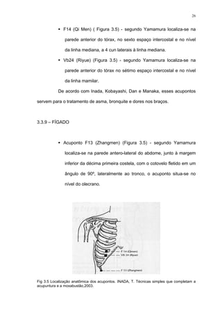 26
F14 (Qi Men) ( Figura 3.5) - segundo Yamamura localiza-se na
parede anterior do tórax, no sexto espaço intercostal e no nível
da linha mediana, a 4 cun laterais à linha mediana.
Vb24 (Riyue) (Figura 3.5) - segundo Yamamura localiza-se na
parede anterior do tórax no sétimo espaço intercostal e no nível
da linha mamilar.
De acordo com Inada, Kobayashi, Dan e Manaka, esses acupontos
servem para o tratamento de asma, bronquite e dores nos braços.
3.3.9 – FÍGADO
Acuponto F13 (Zhangmen) (Figura 3.5) - segundo Yamamura
localiza-se na parede antero-lateral do abdome, junto à margem
inferior da décima primeira costela, com o cotovelo fletido em um
ângulo de 90º, lateralmente ao tronco, o acuponto situa-se no
nível do olecrano.
Fig 3.5 Localização anatômica dos acupontos. INADA, T. Técnicas simples que completam a
acupuntura e a moxabustão,2003.
 