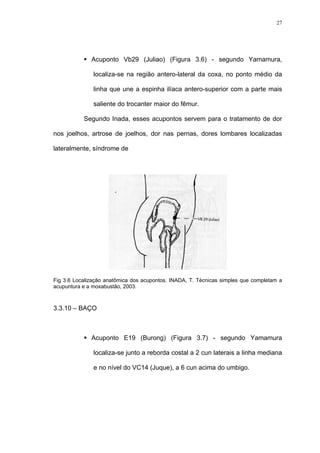 27
Acuponto Vb29 (Juliao) (Figura 3.6) - segundo Yamamura,
localiza-se na região antero-lateral da coxa, no ponto médio da
linha que une a espinha ilíaca antero-superior com a parte mais
saliente do trocanter maior do fêmur.
Segundo Inada, esses acupontos servem para o tratamento de dor
nos joelhos, artrose de joelhos, dor nas pernas, dores lombares localizadas
lateralmente, síndrome de
Fig 3.6 Localização anatômica dos acupontos. INADA, T. Técnicas simples que completam a
acupuntura e a moxabustão, 2003.
3.3.10 – BAÇO
Acuponto E19 (Burong) (Figura 3.7) - segundo Yamamura
localiza-se junto a reborda costal a 2 cun laterais a linha mediana
e no nível do VC14 (Juque), a 6 cun acima do umbigo.
 