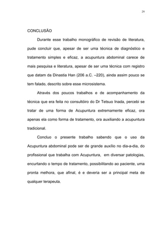 29
CONCLUSÃO
Durante esse trabalho monográfico de revisão de literatura,
pude concluir que, apesar de ser uma técnica de diagnóstico e
tratamento simples e eficaz, a acupuntura abdominal carece de
mais pesquisa e literatura, apesar de ser uma técnica com registro
que datam da Dinastia Han (206 a.C. –220), ainda assim pouco se
tem falado, descrito sobre esse microsistema.
Através dos poucos trabalhos e de acompanhamento da
técnica que era feita no consultóiro do Dr Tetsuo Inada, percebi se
tratar de uma forma de Acupuntura extremamente eficaz, ora
apenas ela como forma de tratamento, ora auxiliando a acupuntura
tradicional.
Concluo o presente trabalho sabendo que o uso da
Acupuntura abdominal pode ser de grande auxílio no dia-a-dia, do
profissional que trabalha com Acupuntura, em diversar patologias,
encurtando o tempo de tratamento, possibilitando ao paciente, uma
pronta melhora, que afinal, é e deveria ser a principal meta de
qualquer terapeuta.
 