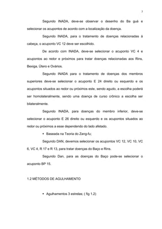 3
Segundo INADA, deve-se observar o desenho do Ba guá e
selecionar os acupontos de acordo com a localização da doença.
Segundo INADA, para o tratamento de doenças relacionadas à
cabeça, o acuponto VC 12 deve ser escolhido.
De acordo com INADA, deve-se selecionar o acuponto VC 4 e
acupontos ao redor e próximos para tratar doenças relacionadas aos Rins,
Bexiga, Útero e Ovários.
Segundo INADA para o tratamento de doenças dos membros
superiores deve-se selecionar o acuponto E 24 direito ou esquerdo e os
acupontos situados ao redor ou próximos este, sendo agudo, a escolha poderá
ser homolateralmente, sendo uma doença de curso crônico a escolha ser
bilateralmente.
Segundo INADA, para doenças do membro inferior, deve-se
selecionar o acuponto E 26 direito ou esquerdo e os acupontos situados ao
redor ou próximos a esse dependendo do lado afetado.
Baseada na Teoria do Zang-fu;
Segundo DAN, devemos selecionar os acupontos VC 12, VC 10, VC
6, VC 4, R 17 e R 13, para tratar doenças do Baço e Rins.
Segundo Dan, para as doenças do Baço pode-se selecionar o
acuponto BP 15.
1.2 MÉTODOS DE AGULHAMENTO
Agulhamentos 3 estrelas; ( fig 1.2)
 