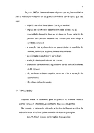 6
Segundo INADA, deve-se observar algumas precauções e cuidados
para a realização da técnica de acupuntura abdominal pelo Ba guá, que são
elas:
limpeza das mãos do terapeuta com água e sabão;
limpeza da superfície do abdome com alcóol etílico a 70 gl;
profundidade da agulha deve ser em torno de 1 cun, variando de
pessoa para pessoa, devendo ter cuidado para não atingir a
cavidade peritoneal;
a inserção das agulhas deve ser perpendicular à superfície do
abdome, sendo que a agulha penetra verticalmente;
a penetração da agulha deve ser indolor;
a seleção do acuponto deverá ser precisa;
o tempo de permanência da agulha deve ser de aproximadamente
de 30 minutos;
não se deve manipular a agulha para a se obter a sensação de
agulhamento;
não utilizar eletroestimulação;
1.4 TRATAMENTO
Segundo Inada, o tratamento pela acupuntura no Abdome oferece
grande vantagem e facilidade, pois utilizaria de poucos acupontos.
Na verdade, o tratamento utilizando a técnica do Ba-guá se utliza da
combinação de acupontos para tratamento de diversas patologias.
Dan, W. Cita 4 tipos de combinações de acupontos:
 