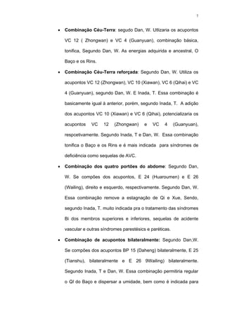 7
• Combinação Céu-Terra: segudo Dan, W. Utlizaria os acupontos
VC 12 ( Zhongwan) e VC 4 (Guanyuan), combinação básica,
tonifica, Segundo Dan, W. As energias adquirida e ancestral, O
Baço e os Rins.
• Combinação Céu-Terra reforçada: Segundo Dan, W. Utiliza os
acupontos VC 12 (Zhongwan), VC 10 (Xiawan), VC 6 (Qihai) e VC
4 (Guanyuan), segundo Dan, W. E Inada, T. Essa combinação é
basicamente igual à anterior, porém, segundo Inada, T. A adição
dos acupontos VC 10 (Xiawan) e VC 6 (Qihai), potencializaria os
acupontos VC 12 (Zhongwan) e VC 4 (Guanyuan),
respcetivamente. Segundo Inada, T e Dan, W. Essa combinação
tonifica o Baço e os Rins e é mais indicada para síndromes de
deficiência como sequelas de AVC.
• Combinação dos quatro portões do abdome: Segundo Dan,
W. Se compões dos acupontos, E 24 (Huaroumen) e E 26
(Wailing), direito e esquerdo, respectivamente. Segundo Dan, W.
Essa combinação remove a estagnação de Qi e Xue, Sendo,
segundo Inada, T. muito indicada pra o tratamento das síndromes
Bi dos membros superiores e inferiores, sequelas de acidente
vascular e outras síndromes parestésics e paréticas.
• Combinação de acupontos bilateralmente: Segundo Dan,W.
Se compões dos acupontos BP 15 (Daheng) bilateralmente, E 25
(Tianshu), bilateralmente e E 26 9Wailing) bilateralmente.
Segundo Inada, T e Dan, W. Essa combinação permitiria regular
o QI do Baço e dispersar a umidade, bem como é indicada para
 