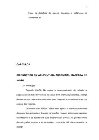 8
tratar os distúrbios do sistema digestório e tratamento de
Síndromes BI.
CAPITULO II
DIAGNÓSTICO EM ACUPUNTURA ABDOMINAL, BASEADA NO
HO-TU
2.1 Introdução
Segundo INADA, No Japão, o desenvolvimento do método de
palpação do abdome treve inicio no século XVII e tem proporcionado, o longo
desses séculos, elementos muito úteis para diagnosticar as enfermidades dos
orgão e das vísceras.
De acordo com INADA , desde essa época, numerosos praticantes
de Acupuntura produziram diversas cartografias (mapas) abdominais baseadas
nos clássicos e de acordo com suas expererências clínicas . O grande número
de cartografias surgidas e as variaações, certamente, dificultam a escolha da
melhor.
 