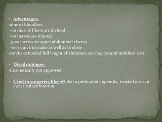  Advantages-
-almost bloodless
-no muscle fibers are divided
-no nerves are injured
-good access to upper abdominal viscera
-very quick to make as well as to close
-can be extended full lenght of abdomen curving around umblical scar
 Disadvantages-
-Cosmetically not approved
 Used in surgeries like Like in perforated appendix, twisted ovarian
cyst, ileal perforation.
 