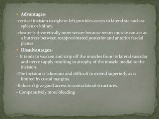  Advantages-
-vertical incision to right or left,provides access to lateral str. such as
spleen or kidney.
-closure is theoretically more secure because rectus muscle can act as
a buttress between reapproximated posterior and anterior fascial
planes
 Disadvantages-
- It tends to weaken and strip off the muscles from its lateral vascular
and nerve supply resulting in atrophy of the muscle medial to the
incision.
-The incision is laborious and difficult to extend superiorly as is
limited by costal margins.
-It doesn’t give good access to contralateral structures.
- Comparatively more bleeding
 