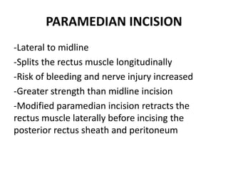 PARAMEDIAN INCISION
-Lateral to midline
-Splits the rectus muscle longitudinally
-Risk of bleeding and nerve injury increased
-Greater strength than midline incision
-Modified paramedian incision retracts the
rectus muscle laterally before incising the
posterior rectus sheath and peritoneum
 