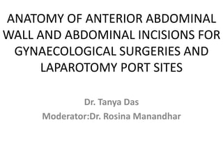 ANATOMY OF ANTERIOR ABDOMINAL
WALL AND ABDOMINAL INCISIONS FOR
GYNAECOLOGICAL SURGERIES AND
LAPAROTOMY PORT SITES
Dr. Tanya Das
Moderator:Dr. Rosina Manandhar
 