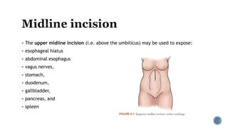  The upper midline incision (i.e. above the umbilicus) may be used to expose:
 esophageal hiatus
 abdominal esophagus
 vagus nerves,
 stomach,
 duodenum,
 gallbladder,
 pancreas, and
 spleen
 