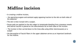  In creating a midline incision,
 the operating surgeon and assistant apply opposing traction to the skin on both sides of
the abdomen
 The skin is then incised with a scalpel.
 Gauze pads are applied to the skin edges to tamponade bleeding from cutaneous vessels
and lateral traction is placed on the subcutaneous fat on both sides of the incision.
 The incision is then carried down to the linea alba using either electrocautery or a
scalpel
 the decussation of fascial fibers in the upper abdomen serves as an important landmark
for the midline.
 