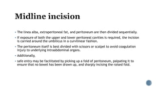  The linea alba, extraperitoneal fat, and peritoneum are then divided sequentially.
 If exposure of both the upper and lower peritoneal cavities is required, the incision
is carried around the umbilicus in a curvilinear fashion.
 The peritoneum itself is best divided with scissors or scalpel to avoid coagulation
injury to underlying intraabdominal organs.
 Additionally,
 safe entry may be facilitated by picking up a fold of peritoneum, palpating it to
ensure that no bowel has been drawn up, and sharply incising the raised fold.
 