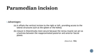  Advantages:
(a) it offsets the vertical incision to the right or left, providing access to the
lateral structures such as the spleen or the kidney
(b) closure is theoretically more secure because the rectus muscle can act as
a buttress between the reapproximated posterior and anterior fascial
planes
(Cox et al, 1986)
 