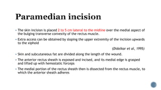  The skin incision is placed 2 to 5 cm lateral to the midline over the medial aspect of
the bulging transverse convexity of the rectus muscle.
 Extra access can be obtained by sloping the upper extremity of the incision upwards
to the xiphoid
(Didolkar et al, 1995)
 Skin and subcutaneous fat are divided along the length of the wound.
 The anterior rectus sheath is exposed and incised, and its medial edge is grasped
and lifted up with hemostatic forceps
 The medial portion of the rectus sheath then is dissected from the rectus muscle, to
which the anterior sheath adheres
 