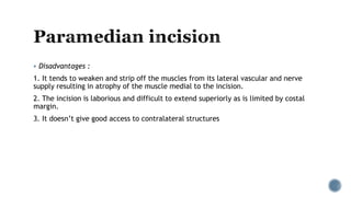  Disadvantages :
1. It tends to weaken and strip off the muscles from its lateral vascular and nerve
supply resulting in atrophy of the muscle medial to the incision.
2. The incision is laborious and difficult to extend superiorly as is limited by costal
margin.
3. It doesn’t give good access to contralateral structures
 