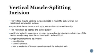  The vertical muscle-splitting incision is made in much the same way as the
traditional paramedian incision
 except that the rectus muscle is split, rather than retracted laterally.
 This wound can be opened and closed quickly
 particular value in reopening a previous paramedian incision where dissection of the
rectus muscle away from the rectus sheath can be difficult.
 Longer incisions should be avoided
 more bleeding
 sacrifice of nerves
 lead to weakening of the corresponding area of the abdominal wall.
 