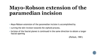 Mayo-Robson extension of the paramedian incision is accomplished by
 curving the skin incision towards the xiphoid process.
 Incision of the fascial planes is continued in the same direction to obtain a larger
fascial opening
(Pollock, 1981)
 