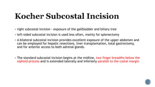  right subcostal incision - exposure of the gallbladder and biliary tree
 left-sided subcostal incision is used less often, mainly for splenectomy
 A bilateral subcostal incision provides excellent exposure of the upper abdomen and
can be employed for hepatic resections, liver transplantation, total gastrectomy,
and for anterior access to both adrenal glands.
 The standard subcostal incision begins at the midline, two finger breadths below the
xiphoid process and is extended laterally and inferiorly parallel to the costal margin
 