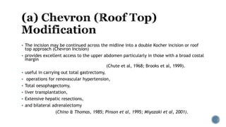  The incision may be continued across the midline into a double Kocher incision or roof
top approach (Chevron Incision)
 provides excellent access to the upper abdomen particularly in those with a broad costal
margin
(Chute et al, 1968; Brooks et al, 1999).
 useful in carrying out total gastrectomy,
 operations for renovascular hypertension,
 Total oesophagectomy,
 liver transplantation,
 Extensive hepatic resections,
 and bilateral adrenalectomy
(Chino & Thomas, 1985; Pinson et al, 1995; Miyazaki et al, 2001).
 