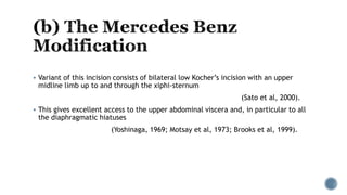  Variant of this incision consists of bilateral low Kocher’s incision with an upper
midline limb up to and through the xiphi-sternum
(Sato et al, 2000).
 This gives excellent access to the upper abdominal viscera and, in particular to all
the diaphragmatic hiatuses
(Yoshinaga, 1969; Motsay et al, 1973; Brooks et al, 1999).
 