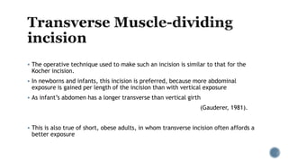  The operative technique used to make such an incision is similar to that for the
Kocher incision.
 In newborns and infants, this incision is preferred, because more abdominal
exposure is gained per length of the incision than with vertical exposure
 As infant’s abdomen has a longer transverse than vertical girth
(Gauderer, 1981).
 This is also true of short, obese adults, in whom transverse incision often affords a
better exposure
 