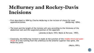  First described in 1894 by Charles McBurney is the incision of choice for most
appendicectomies (McBurney, 1894).
 The level and the length of the incision will vary according to the thickness of the
abdominal wall and the suspected position of the appendix
(Jelenko & Davis 1973; Watts & Perrone, 1997).
 Classically, the McBurney incision is made at the junction of the middle third and outer
thirds of a line running from the umbilicus to the anterior superior iliac spine, the
McBurney point
(Watts,1991).
 
