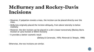  However, if palpation reveals a mass, the incision can be placed directly over the
mass.
 McBurney originally placed the incision obliquely, from above laterally to below
medially.
 However, the skin incision can be placed in a skin crease transversely [Rockey-Davis
Incision or Lanz Incision or Bikini Incision]
 It provides a better cosmetic result
(Delany & Carnevale, 1976; Pleterski & Temple, 1990)
Otherwise, the two incisions are similar.
 