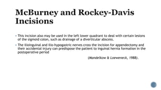  This incision also may be used in the left lower quadrant to deal with certain lesions
of the sigmoid colon, such as drainage of a diverticular abscess.
 The ilioinguinal and ilio-hypogastric nerves cross the incision for appendectomy and
their accidental injury can predispose the patient to inguinal hernia formation in the
postoperative period
(Mandelkow & Loeweneck, 1988).
 