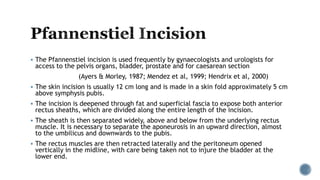  The Pfannenstiel incision is used frequently by gynaecologists and urologists for
access to the pelvis organs, bladder, prostate and for caesarean section
(Ayers & Morley, 1987; Mendez et al, 1999; Hendrix et al, 2000)
 The skin incision is usually 12 cm long and is made in a skin fold approximately 5 cm
above symphysis pubis.
 The incision is deepened through fat and superficial fascia to expose both anterior
rectus sheaths, which are divided along the entire length of the incision.
 The sheath is then separated widely, above and below from the underlying rectus
muscle. It is necessary to separate the aponeurosis in an upward direction, almost
to the umbilicus and downwards to the pubis.
 The rectus muscles are then retracted laterally and the peritoneum opened
vertically in the midline, with care being taken not to injure the bladder at the
lower end.
 