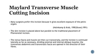  Many surgeons prefer this incision because it gives excellent exposure of the pelvic
organs
(Helmkamp & Kreb, 1990;Brand,1991)
 The skin incision is placed above but parallel to the traditional placement of
Pfannenstiel incision.
 The rectus fascia and muscle are then cut transversely, and the incision is continued
laterally as far as necessary, dividing external and internal oblique muscles; the
transverses abdominis and transversalis fascia are opened in the direction of their
fibres.
 