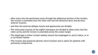  After entry into the peritoneal cavity through the abdominal portion of the incision,
the incision is extended onto the chest wall and the latissimus dorsi and serratus
anterior muscles,
 and then the external oblique muscle and aponeurosis are divided.
 The intercostal muscles of the eighth interspace are divided to allow entry into the
chest cavity and the incision is extended across the costal margin
 The diaphragm is either incised radially toward the esophageal or aortic hiatus, or in
a curvilinear fashion
 This incision also preserves phrenic nerve function and is useful for patients with
pulmonary compromise
 
