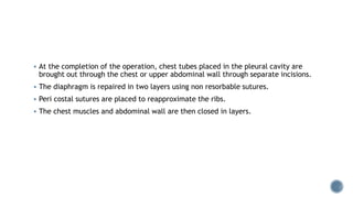  At the completion of the operation, chest tubes placed in the pleural cavity are
brought out through the chest or upper abdominal wall through separate incisions.
 The diaphragm is repaired in two layers using non resorbable sutures.
 Peri costal sutures are placed to reapproximate the ribs.
 The chest muscles and abdominal wall are then closed in layers.
 