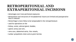  Advantages over trans-peritoneal exposures:
 Manipulation and retraction of intraabdominal viscera are limited and postoperative
ileus is reduced
 Hemorrhage is more likely to be tamponaded in the retroperitoneum
 used for operations on the
 kidney, ureter, adrenal gland, bladder,
 splenic artery and vein,
 vena cava, abdominal aorta, iliac vessels,
 lumbar sympathetic chain and on groin hernias
 