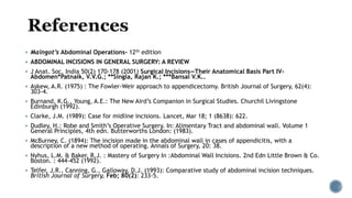  Maingot’s Abdominal Operations- 12th edition
 ABDOMINAL INCISIONS IN GENERAL SURGERY: A REVIEW
 J Anat. Soc. India 50(2) 170-178 (2001) Surgical Incisions—Their Anatomical Basis Part IV-
Abdomen*Patnaik, V.V.G.; **Singla, Rajan K.; ***Bansal V.K..
 Askew, A.R. (1975) : The Fowler-Weir approach to appendicectomy. British Journal of Surgery, 62(4):
303-4.
 Burnand, K.G., Young, A.E.: The New Aird’s Companion in Surgical Studies. Churchil Livingstone
Edinburgh (1992).
 Clarke, J.M. (1989): Case for midline incisions. Lancet, Mar 18; 1 (8638): 622.
 Dudley, H.: Robe and Smith’s Operative Surgery. In: Alimentary Tract and abdominal wall. Volume 1
General Principles, 4th edn. Butterworths London: (1983).
 McBurney, C. (1894): The incision made in the abdominal wall in cases of appendicitis, with a
description of a new method of operating. Annals of Surgery, 20: 38.
 Nyhus, L.M. & Baker, R.J. : Mastery of Surgery In :Abdominal Wall Incisions. 2nd Edn Little Brown & Co.
Boston. : 444-452 (1992).
 Telfer, J.R., Canning, G., Galloway, D.J. (1993): Comparative study of abdominal incision techniques.
British Journal of Surgery, Feb; 80(2): 233-5.
 