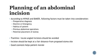  According to NYHUS and BAKER, following factors must be taken into consideration:
 Preoperative diagnosis
 Elective or Emergency
 Habitus of patient
 Previous abdominal operations
 Potential placement of stomas
 Tramline / Acute angled incisions should be avoided
 Incision should be kept at a fair distance from proposed stoma site
 Good cosmesis helps patient morale
 