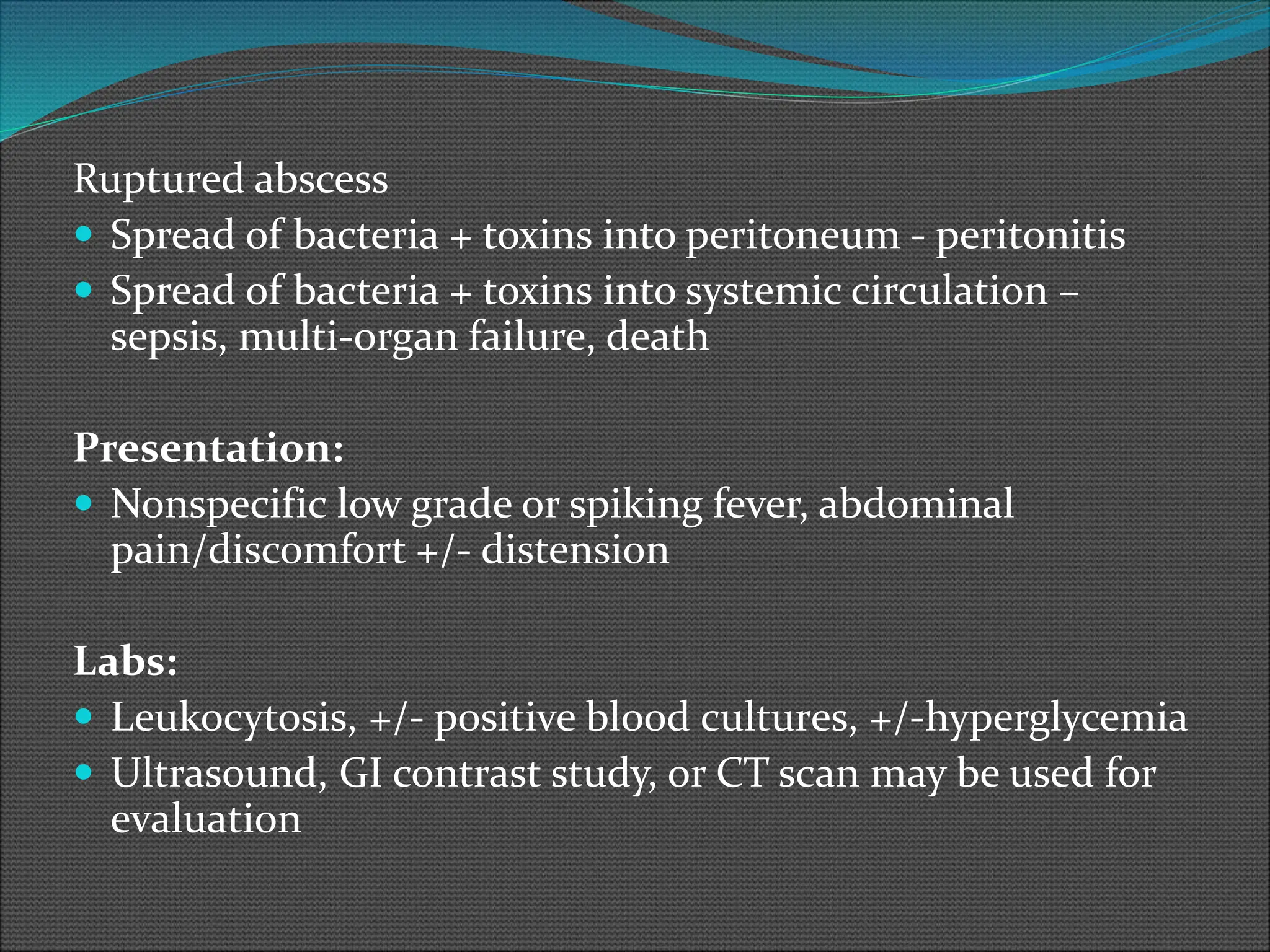 Ruptured abscess
 Spread of bacteria + toxins into peritoneum - peritonitis
 Spread of bacteria + toxins into systemic circulation –
sepsis, multi-organ failure, death
Presentation:
 Nonspecific low grade or spiking fever, abdominal
pain/discomfort +/- distension
Labs:
 Leukocytosis, +/- positive blood cultures, +/-hyperglycemia
 Ultrasound, GI contrast study, or CT scan may be used for
evaluation
 