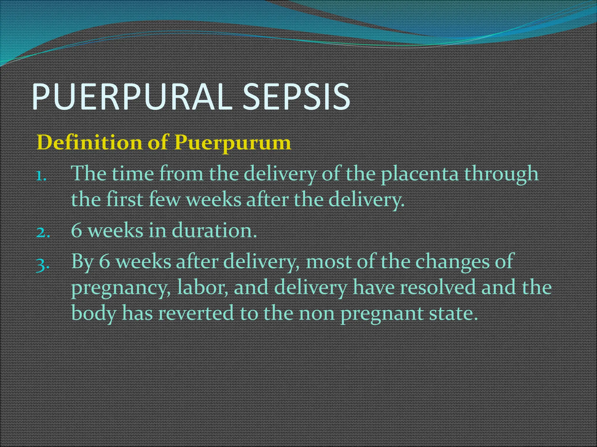 PUERPURAL SEPSIS
Definition of Puerpurum
1. The time from the delivery of the placenta through
the first few weeks after the delivery.
2. 6 weeks in duration.
3. By 6 weeks after delivery, most of the changes of
pregnancy, labor, and delivery have resolved and the
body has reverted to the non pregnant state.
 