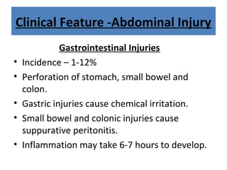 Clinical Feature -Abdominal Injury
Gastrointestinal Injuries
• Incidence – 1-12%
• Perforation of stomach, small bowel and
colon.
• Gastric injuries cause chemical irritation.
• Small bowel and colonic injuries cause
suppurative peritonitis.
• Inflammation may take 6-7 hours to develop.
 