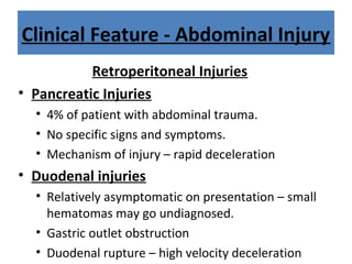 Clinical Feature - Abdominal Injury
Retroperitoneal Injuries
• Pancreatic Injuries
• 4% of patient with abdominal trauma.
• No specific signs and symptoms.
• Mechanism of injury – rapid deceleration
• Duodenal injuries
• Relatively asymptomatic on presentation – small
hematomas may go undiagnosed.
• Gastric outlet obstruction
• Duodenal rupture – high velocity deceleration
 