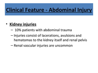 Clinical Feature - Abdominal Injury
• Kidney injuries
– 10% patients with abdominal trauma
– Injuries consist of lacerations, avulsions and
hematomas to the kidney itself and renal pelvis
– Renal vascular injuries are uncommon
 