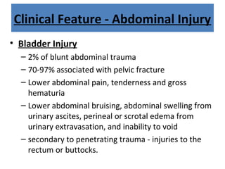 Clinical Feature - Abdominal Injury
• Bladder Injury
– 2% of blunt abdominal trauma
– 70-97% associated with pelvic fracture
– Lower abdominal pain, tenderness and gross
hematuria
– Lower abdominal bruising, abdominal swelling from
urinary ascites, perineal or scrotal edema from
urinary extravasation, and inability to void
– secondary to penetrating trauma - injuries to the
rectum or buttocks.
 