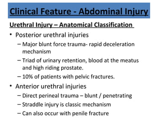 Clinical Feature - Abdominal Injury
Urethral Injury – Anatomical Classification
• Posterior urethral injuries
– Major blunt force trauma- rapid deceleration
mechanism
– Triad of urinary retention, blood at the meatus
and high riding prostate.
– 10% of patients with pelvic fractures.
• Anterior urethral injuries
– Direct perineal trauma – blunt / penetrating
– Straddle injury is classic mechanism
– Can also occur with penile fracture
 